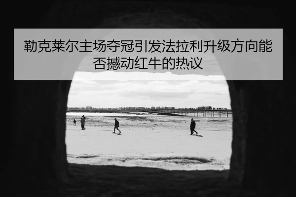 勒克莱尔主场夺冠引发法拉利升级方向能否撼动红牛的热议