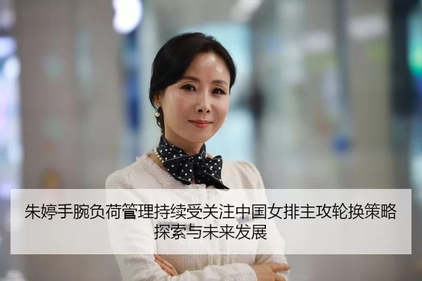 朱婷手腕负荷管理持续受关注中国女排主攻轮换策略探索与未来发展