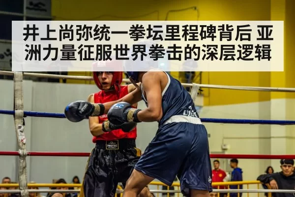 井上尚弥统一拳坛里程碑背后 亚洲力量征服世界拳击的深层逻辑