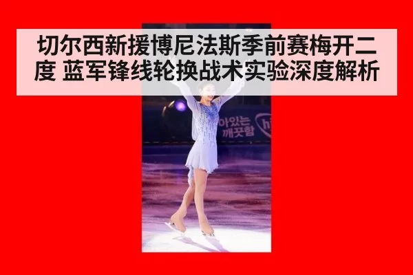 切尔西新援博尼法斯季前赛梅开二度 蓝军锋线轮换战术实验深度解析