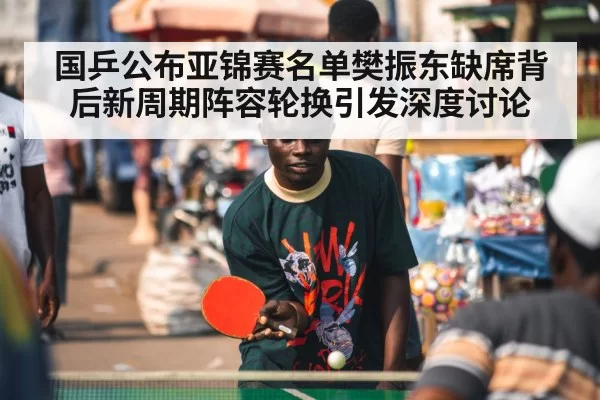 国乒公布亚锦赛名单樊振东缺席背后新周期阵容轮换引发深度讨论