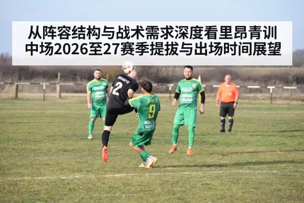从阵容结构与战术需求深度看里昂青训中场2026至27赛季提拔与出场时间展望
